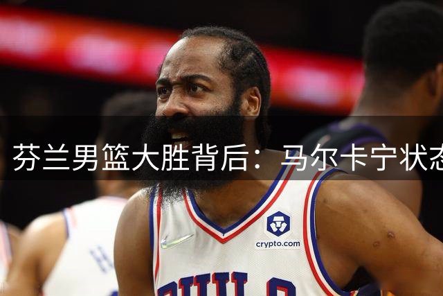 芬兰男篮大胜背后：马尔卡宁状态起伏引担忧 1.5亿合同恐成爵士负担
