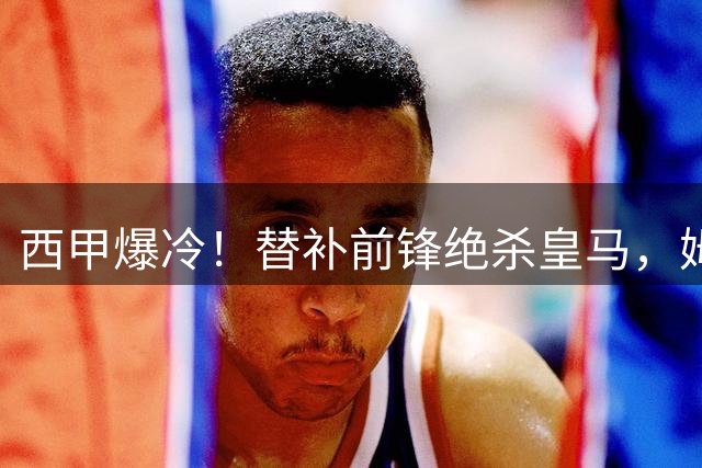 西甲爆冷！替补前锋绝杀皇马，姆巴佩点球失手